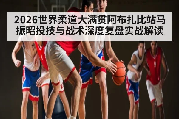 2026世界柔道大满贯阿布扎比站马振昭投技与战术深度复盘实战解读