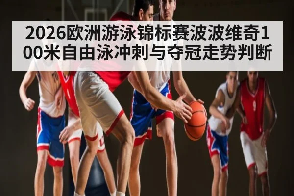 2026欧洲游泳锦标赛波波维奇100米自由泳冲刺与夺冠走势判断