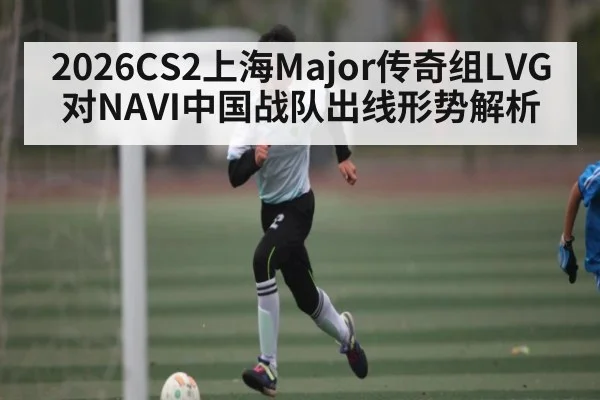 2026CS2上海Major传奇组LVG对NAVI中国战队出线形势解析